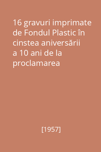 16 gravuri imprimate de Fondul Plastic în cinstea aniversării a 10 ani de la proclamarea Republicii Populare Romîne : decembrie 1957