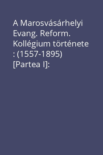 A Marosvásárhelyi Evang. Reform. Kollégium története : (1557-1895) [Partea I]: