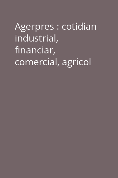 Agerpres : cotidian industrial, financiar, comercial, agricol