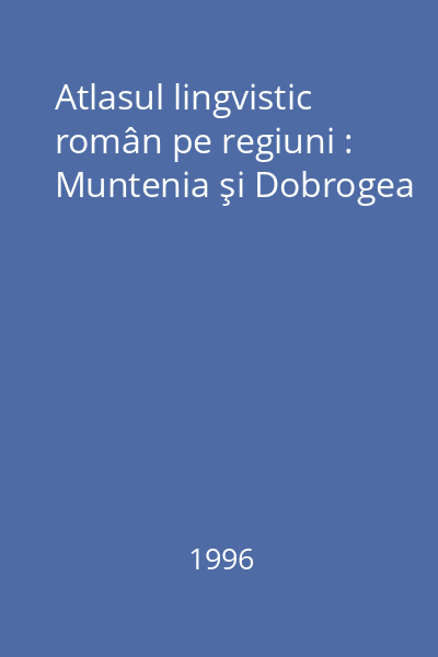 Atlasul lingvistic român pe regiuni : Muntenia şi Dobrogea