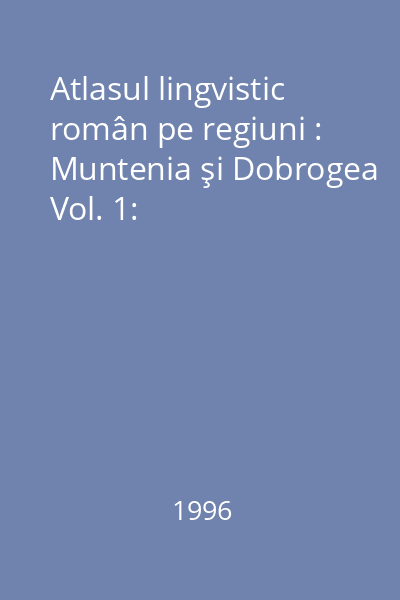 Atlasul lingvistic român pe regiuni : Muntenia şi Dobrogea Vol. 1: