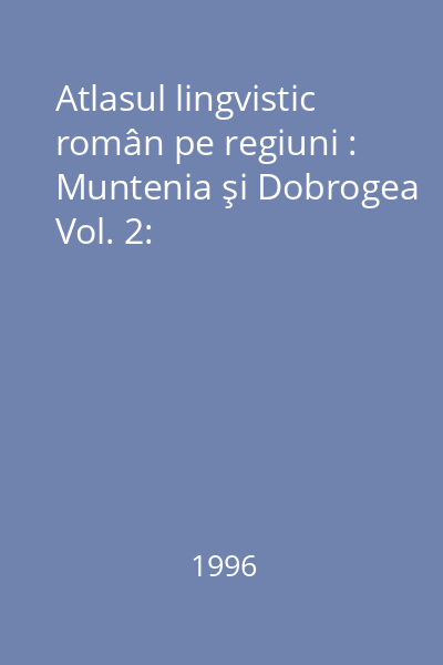 Atlasul lingvistic român pe regiuni : Muntenia şi Dobrogea Vol. 2: