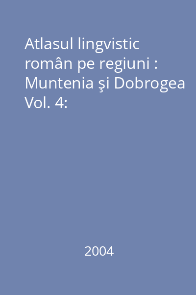 Atlasul lingvistic român pe regiuni : Muntenia şi Dobrogea Vol. 4: