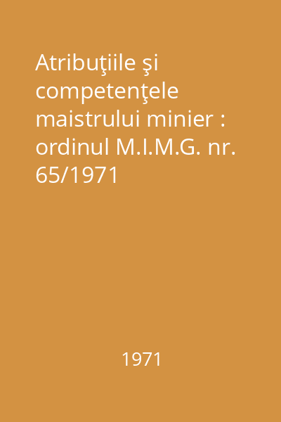 Atribuţiile şi competenţele maistrului minier : ordinul M.I.M.G. nr. 65/1971
