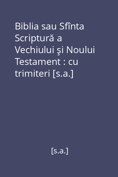 Biblia sau Sfînta Scriptură a Vechiului şi Noului Testament : cu trimiteri [s.a.]