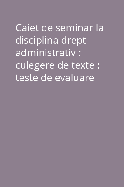 Caiet de seminar la disciplina drept administrativ : culegere de texte : teste de evaluare Vol.1: