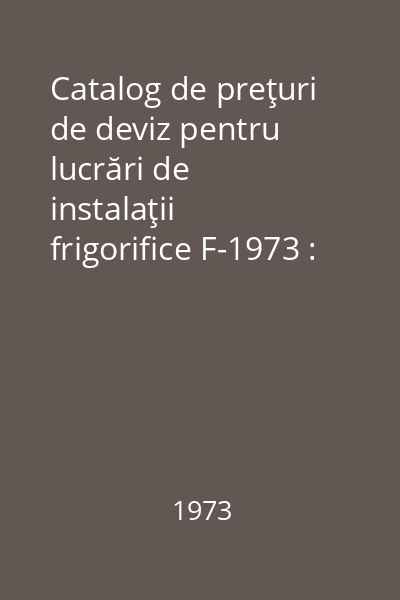 Catalog de preţuri de deviz pentru lucrări de instalaţii frigorifice F-1973 : Aprobat de Colegiul Ministerului Construcţiilor Industriale prin hotărîrea nr. 8 din 19 decembrie 1972