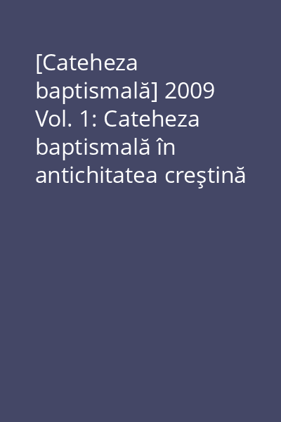 [Cateheza baptismală] 2009 Vol. 1: Cateheza baptismală în antichitatea creştină