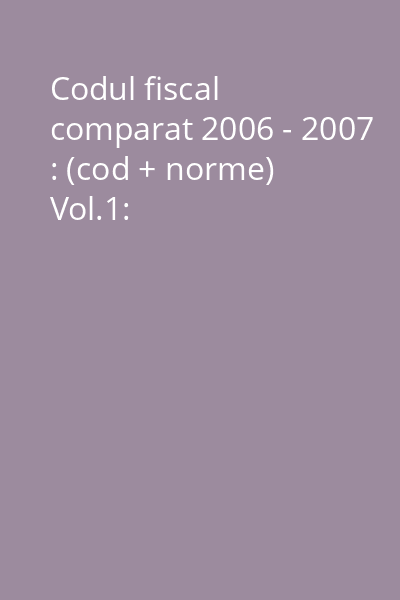Codul fiscal comparat 2006 - 2007 : (cod + norme) Vol.1: