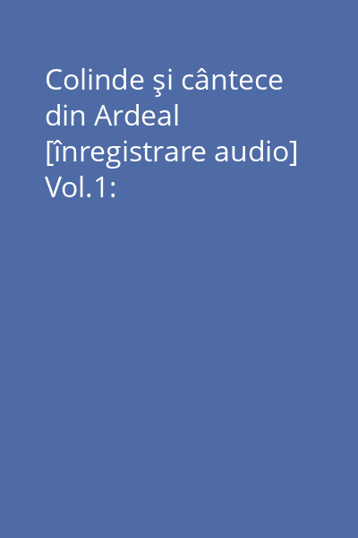 Colinde şi cântece din Ardeal [înregistrare audio] Vol.1: