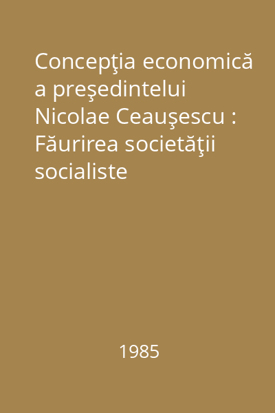 Concepţia economică a preşedintelui Nicolae Ceauşescu : Făurirea societăţii socialiste multilateral dezvoltate şi înaintarea Românioei spre comunism