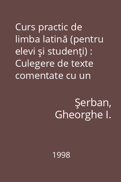 Curs practic de limba latină (pentru elevi şi studenţi) : Culegere de texte comentate cu un Compendiu de gramatică (fonetică, morfologie şi sintaxă) şi un Vocabular latin-român