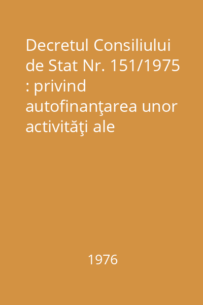 Decretul Consiliului de Stat Nr. 151/1975 : privind autofinanţarea unor activităţi ale instituţiilor de stat : Normele Nr. 1522/1975 : privind întocmirea şi executarea planurilor de venituri şi cheltuieli pentru autofinanţarea unor activităţi ale instituţiilor de stat