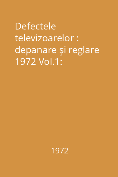 Defectele televizoarelor : depanare şi reglare 1972 Vol.1: