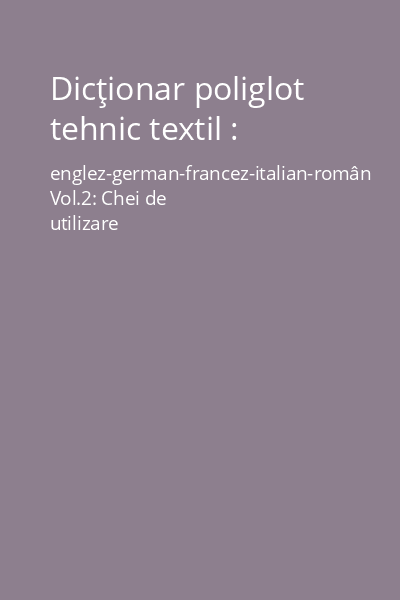 Dicţionar poliglot tehnic textil : englez-german-francez-italian-român Vol.2: Chei de utilizare