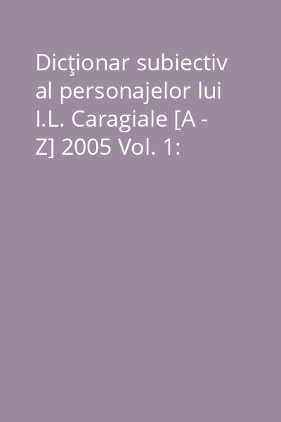 Dicţionar subiectiv al personajelor lui I.L. Caragiale [A - Z] 2005 Vol. 1: