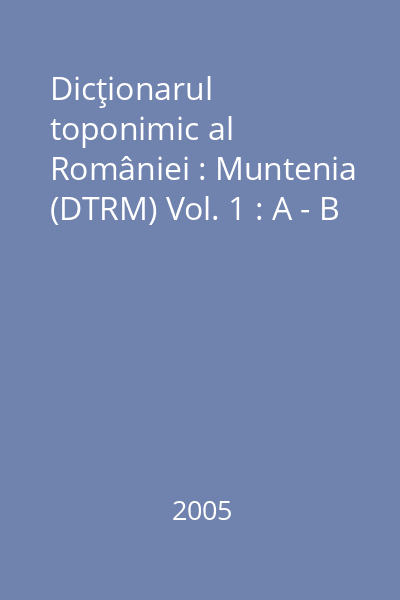 Dicţionarul toponimic al României : Muntenia (DTRM) Vol. 1 : A - B