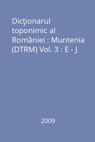 Dicţionarul toponimic al României : Muntenia (DTRM) Vol. 3 : E - J