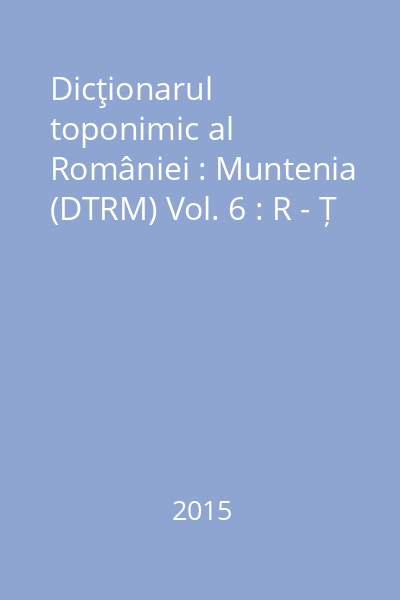Dicţionarul toponimic al României : Muntenia (DTRM) Vol. 6 : R - Ț