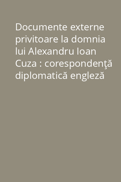 Documente externe privitoare la domnia lui Alexandru Ioan Cuza : corespondenţă diplomatică engleză Vol. 1: (1859-1862)