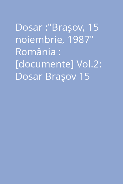 Dosar :"Braşov, 15 noiembrie, 1987" România : [documente] Vol.2: Dosar Braşov 15 noiembrie 1987. Documente