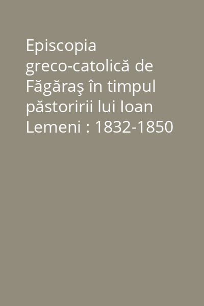 Episcopia greco-catolică de Făgăraş în timpul păstoririi lui Ioan Lemeni : 1832-1850 Vol. 2: Episcopul Ioan Lemeni şi biserica sa în vâltoarea vremurilor