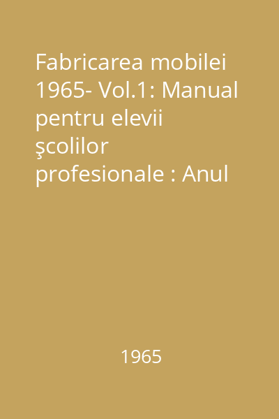 Fabricarea mobilei 1965- Vol.1: Manual pentru elevii şcolilor profesionale : Anul I şi II