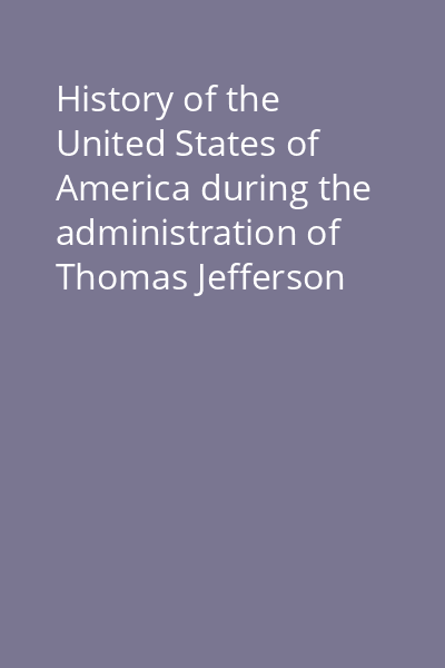 History of the United States of America during the administration of Thomas Jefferson [and James Madison] Vol. 1: History of the United States of America during the administration of Thomas Jefferson (1801 - 1809)