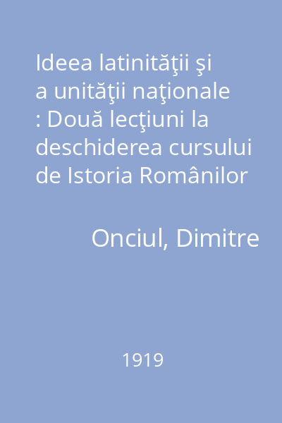 Ideea latinităţii şi a unităţii naţionale : Două lecţiuni la deschiderea cursului de Istoria Românilor ţinute la Universitatea din Bucureşti în Ianuarie 1919