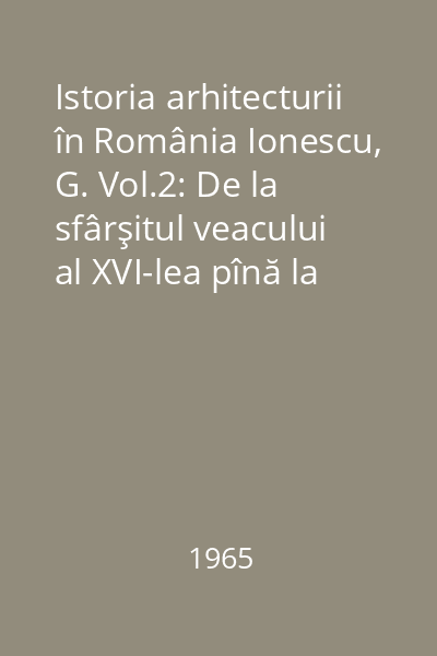 Istoria arhitecturii în România Ionescu, G. Vol.2: De la sfârşitul veacului al XVI-lea pînă la începutul celui de-al cincilea deceniu al veacului al XX-lea
