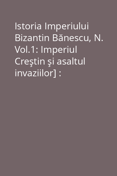 Istoria Imperiului Bizantin Bănescu, N. Vol.1: Imperiul Creştin şi asaltul invaziilor] : (313-610)