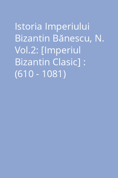 Istoria Imperiului Bizantin Bănescu, N. Vol.2: [Imperiul Bizantin Clasic] : (610 - 1081)