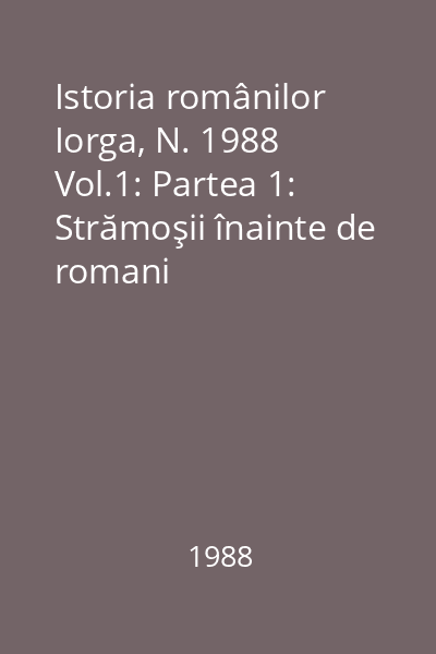 Istoria românilor Iorga, N. 1988 Vol.1: Partea 1: Strămoşii înainte de romani