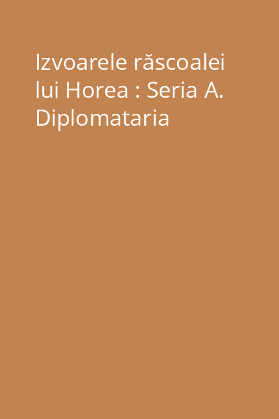 Izvoarele răscoalei lui Horea : Seria A. Diplomataria