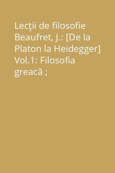 Lecţii de filosofie Beaufret, J.: [De la Platon la Heidegger] Vol.1: Filosofia greacă ; Raţionalismul clasic