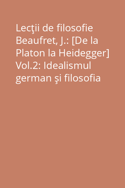 Lecţii de filosofie Beaufret, J.: [De la Platon la Heidegger] Vol.2: Idealismul german şi filosofia contemporană
