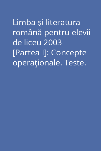 Limba şi literatura română pentru elevii de liceu 2003 [Partea I]: Concepte operaţionale. Teste. Texte funcţionale. Tipuri de compuneri