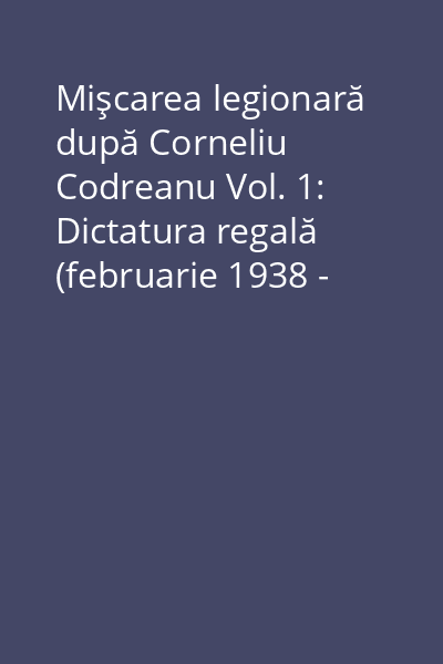 Mişcarea legionară după Corneliu Codreanu Vol. 1: Dictatura regală (februarie 1938 - septembrie 1940) : mecanismele schimbului de generaţie