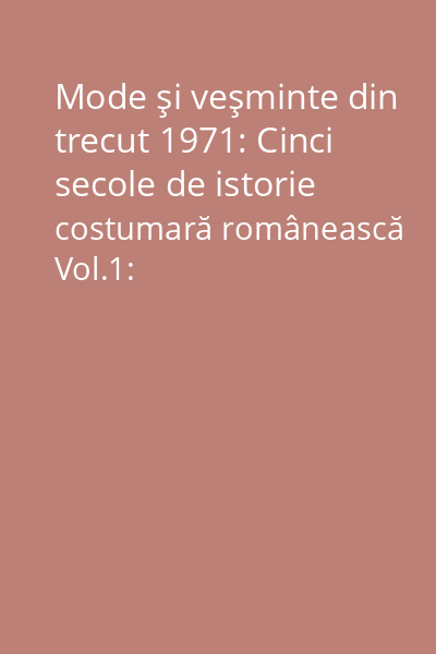 Mode şi veşminte din trecut 1971: Cinci secole de istorie costumară românească Vol.1: