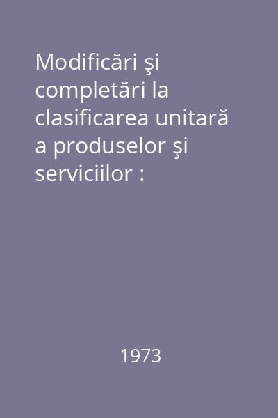 Modificări şi completări la clasificarea unitară a produselor şi serviciilor : Nr.1/1973
