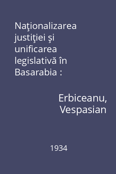 Naţionalizarea justiţiei şi unificarea legislativă în Basarabia : (comunicări făcute Academiei Române în şedinţele publice dela 15 mai şi 16 iunie 1933)