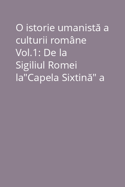 O istorie umanistă a culturii române Vol.1: De la Sigiliul Romei la"Capela Sixtină" a Moldovei