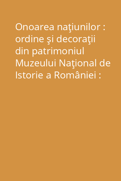 Onoarea naţiunilor : ordine şi decoraţii din patrimoniul Muzeului Naţional de Istorie a României : catalog Vol. 1: