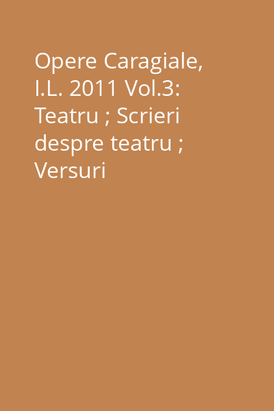 Opere Caragiale, I.L. 2011 Vol.3: Teatru ; Scrieri despre teatru ; Versuri