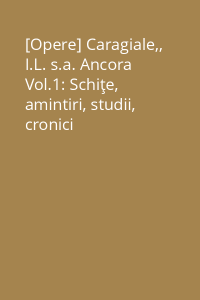 [Opere] Caragiale,, I.L. s.a. Ancora Vol.1: Schiţe, amintiri, studii, cronici