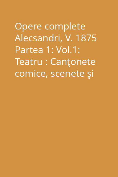 Opere complete Alecsandri, V. 1875 Partea 1: Vol.1: Teatru : Canţonete comice, scenete şi operete