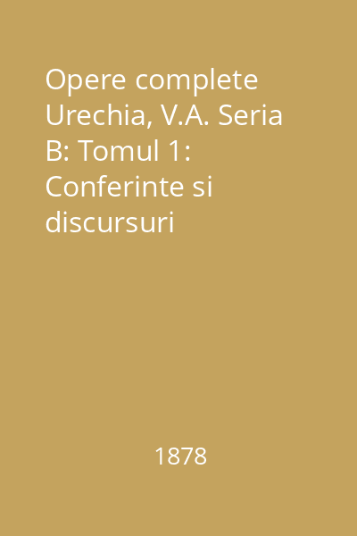 Opere complete Urechia, V.A. Seria B: Tomul 1: Conferinte si discursuri