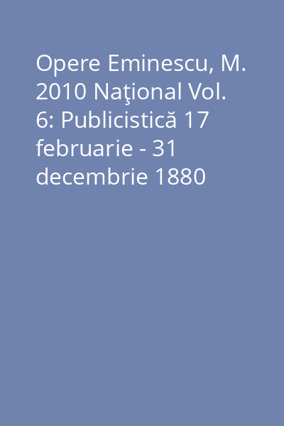 Opere Eminescu, M. 2010 Naţional Vol. 6: Publicistică 17 februarie - 31 decembrie 1880