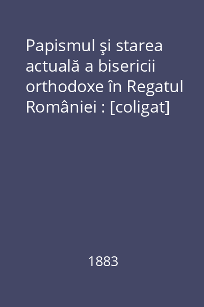 Papismul şi starea actuală a bisericii orthodoxe în Regatul României : [coligat]