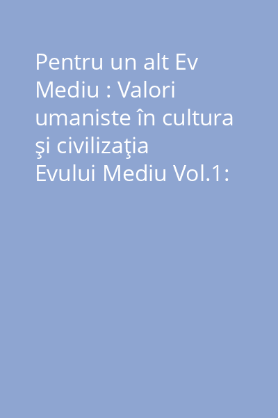 Pentru un alt Ev Mediu : Valori umaniste în cultura şi civilizaţia Evului Mediu Vol.1: